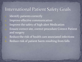 1. Identify patients correctly
2. Improve effective communication
3. Improve the safety of high alert Medication
4. Ensure correct site, correct procedure Correct Patient
and surgery
5. Reduce the risk of health care associated infections
6. Reduce risk of patient harm resulting from falls
 
