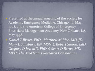  Presented at the annual meeting of the Society for
Academic Emergency Medicine, Chicago, IL, May
1998, and the American College of Emergency
Physicians Management Academy, New Orleans, LA,
May 1998.
 Daniel T Risser, PhD , Matthew M Rice, MD, JD,
Mary L Salisbury, RN, MSN ∥, Robert Simon, EdD ,
Gregory D Jay, MD, PhD ∥, Scott D Berns, MD,
MPH, The MedTeams Research Consortium
 