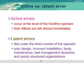Active vs. latent error
Active errors
 occur at the level of the frontline operator
 their effects are felt almost immediately
Latent errors
 Not under the direct control of the operator
 poor design, incorrect installation, faulty
maintenance, bad management decisions,
and poorly structured organizations
11/22/2017
12
 