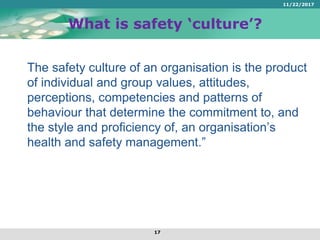 What is safety ‘culture’?
The safety culture of an organisation is the product
of individual and group values, attitudes,
perceptions, competencies and patterns of
behaviour that determine the commitment to, and
the style and proficiency of, an organisation’s
health and safety management.”
11/22/2017
17
 