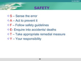 SAFETY
S – Sense the error
A – Act to prevent it
F – Follow safety guidelines
E- Enquire into accidents/ deaths
T – Take appropriate remedial measure
Y – Your responsibility
11/22/2017
28
 