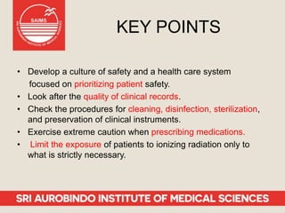 KEY POINTS
• Develop a culture of safety and a health care system
focused on prioritizing patient safety.
• Look after the quality of clinical records.
• Check the procedures for cleaning, disinfection, sterilization,
and preservation of clinical instruments.
• Exercise extreme caution when prescribing medications.
• Limit the exposure of patients to ionizing radiation only to
what is strictly necessary.
 