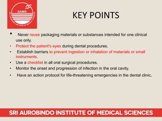 KEY POINTS
• Never reuse packaging materials or substances intended for one clinical
use only.
• Protect the patient's eyes during dental procedures.
• Establish barriers to prevent ingestion or inhalation of materials or small
instruments.
• Use a checklist in all oral surgical procedures.
• Monitor the onset and progression of infection in the oral cavity.
• Have an action protocol for life-threatening emergencies in the dental clinic.
 