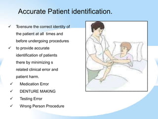 Accurate Patient identification.
 Toensure the correct identity of
the patient at all times and
before undergoing procedures
 to provide accurate
identification of patients
there by minimizing s
related clinical error and
patient harm.
 Medication Error
 DENTURE MAKING
 Testing Error
 Wrong Person Procedure
 