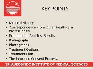 KEY POINTS
• Medical History
• Correspondence From Other Healthcare
Professionals
• Examination And Test Results
• Radiographs
• Photographs
• Treatment Options
• Treatment Plan
• The Informed Consent Process.
 