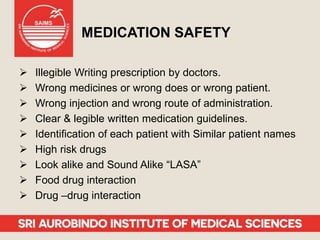 MEDICATION SAFETY
 Illegible Writing prescription by doctors.
 Wrong medicines or wrong does or wrong patient.
 Wrong injection and wrong route of administration.
 Clear & legible written medication guidelines.
 Identification of each patient with Similar patient names
 High risk drugs
 Look alike and Sound Alike “LASA”
 Food drug interaction
 Drug –drug interaction
 