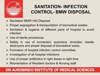 SANITATION- INFECTION
CONTROL- BMW DISPOSAL
 Sanitation BMW HAI Disposal
 Proper segregation & transportation of biomedical wastes
 Sanitation & hygiene of different parts of hospital to avoid
infection
 Use of sterile procedures
 Safety in use of incinerator, autoclave, shredder, needle
destroyers and proper disposal of biomedical waste.
 Formation of hospital infection control committee
 Investigation of all hospital infections
 Use of proper antibiotics in right doses in right time
 Reorientation of Resident doctors & Nursing staff
 