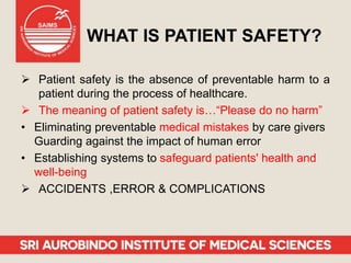 WHAT IS PATIENT SAFETY?
 Patient safety is the absence of preventable harm to a
patient during the process of healthcare.
 The meaning of patient safety is…“Please do no harm”
• Eliminating preventable medical mistakes by care givers
Guarding against the impact of human error
• Establishing systems to safeguard patients' health and
well-being
 ACCIDENTS ,ERROR & COMPLICATIONS
 