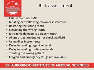 Risk assessment
• Failure to check PMH
• Inhaling or swallowing crown or instrument
• Restoring the wrong tooth
• Extracting the wrong tooth
• Iatrogenic damage to adjacent tooth
• Allergic reaction due to not checking PMH
• Using dirty instruments
• Delay in sending urgent referral
• Delay in sending routine referrals
• Treating the wrong patient
• Oxygen and emergency drugs not available
 