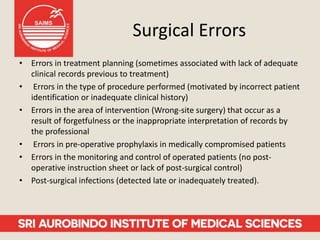 Surgical Errors
• Errors in treatment planning (sometimes associated with lack of adequate
clinical records previous to treatment)
• Errors in the type of procedure performed (motivated by incorrect patient
identification or inadequate clinical history)
• Errors in the area of intervention (Wrong-site surgery) that occur as a
result of forgetfulness or the inappropriate interpretation of records by
the professional
• Errors in pre-operative prophylaxis in medically compromised patients
• Errors in the monitoring and control of operated patients (no post-
operative instruction sheet or lack of post-surgical control)
• Post-surgical infections (detected late or inadequately treated).
 