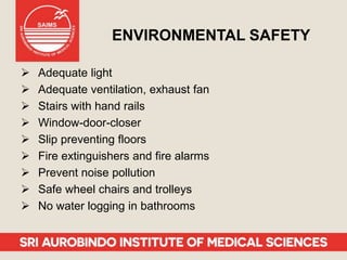 ENVIRONMENTAL SAFETY
 Adequate light
 Adequate ventilation, exhaust fan
 Stairs with hand rails
 Window-door-closer
 Slip preventing floors
 Fire extinguishers and fire alarms
 Prevent noise pollution
 Safe wheel chairs and trolleys
 No water logging in bathrooms
 