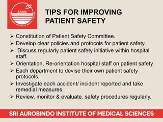 TIPS FOR IMPROVING
PATIENT SAFETY
 Constitution of Patient Safety Committee.
 Develop clear policies and protocols for patient safety.
 Discuss regularly patient safety initiative within hospital
staff.
 Orientation, Re-orientation hospital staff on patient safety
 Each department to devise their own patient safety
protocols.
 Investigate each accident/ incident reported and take
remedial measures.
 Review, monitor & evaluate. safety procedures regularly.
 