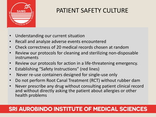 PATIENT SAFETY CULTURE
• Understanding our current situation
• Recall and analyze adverse events encountered
• Check correctness of 20 medical records chosen at random
• Review our protocols for cleaning and sterilizing non-disposable
instruments
• Review our protocols for action in a life-threatening emergency.
• Establishing “Safety Instructions” (red lines)
• Never re-use containers designed for single-use only
• Do not perform Root Canal Treatment (RCT) without rubber dam
• Never prescribe any drug without consulting patient clinical record
and without directly asking the patient about allergies or other
health problems
 