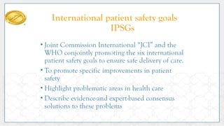 International patient safety goals
IPSGs
• Joint Commission International “JCI” and the
WHO conjointly promoting the six international
patient safety goals to ensure safe delivery of care.
• To promote specific improvements in patient
safety
• Highlight problematic areas in health care
• Describe evidence-and expert-based consensus
solutions to these problems
 