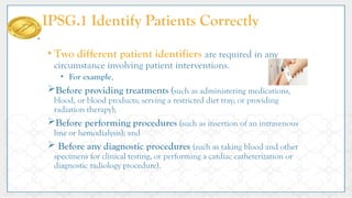 • Two different patient identifiers are required in any
circumstance involving patient interventions.
• For example,
Before providing treatments (such as administering medications,
blood, or blood products; serving a restricted diet tray; or providing
radiation therapy);
Before performing procedures (such as insertion of an intravenous
line or hemodialysis); and
 Before any diagnostic procedures (such as taking blood and other
specimens for clinical testing, or performing a cardiac catheterization or
diagnostic radiology procedure).
IPSG.1 Identify Patients Correctly
 