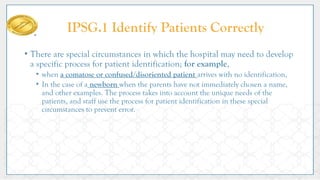 • There are special circumstances in which the hospital may need to develop
a specific process for patient identification; for example,
• when a comatose or confused/disoriented patient arrives with no identification,
• In the case of a newborn when the parents have not immediately chosen a name,
and other examples. The process takes into account the unique needs of the
patients, and staff use the process for patient identification in these special
circumstances to prevent error.
IPSG.1 Identify Patients Correctly
 