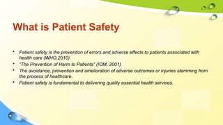 What is Patient Safety
• Patient safety is the prevention of errors and adverse effects to patients associated with
health care (WHO,2010)
• “The Prevention of Harm to Patients” (IOM, 2001)
• The avoidance, prevention and amelioration of adverse outcomes or injuries stemming from
the process of healthcare.
• Patient safety is fundamental to delivering quality essential health services.
 