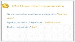 • Verbal and/or telephone communication among caregivers. “Read back
process”
• Reporting critical results of diagnostic tests. “Read back process”
• Handover communication. “SBAR”
IPSG.2 Improve Effective Communication
 
