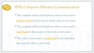IPSG.2 Improve Effective Communication
The complete verbal and telephone order or test result is
written down by the receiver of the order or test result.
The complete verbal and telephone order or test result is
read back by the receiver of the order or test result.
The order or test result is confirmed by the individual
who gave the order or test result.
 