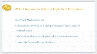 IPSG.3 Improve the Safety of High-Alert Medications
High-Alert Medications are
• Medications involved in a high percentage of errors and/or
sentinel events
• Medications that carry a higher risk for adverse outcomes
• Look-alike/sound-alike medications
 