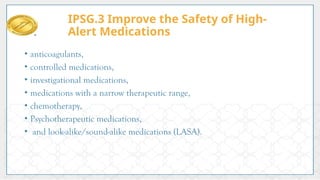 • anticoagulants,
• controlled medications,
• investigational medications,
• medications with a narrow therapeutic range,
• chemotherapy,
• Psychotherapeutic medications,
• and look-alike/sound-alike medications (LASA).
IPSG.3 Improve the Safety of High-
Alert Medications
 
