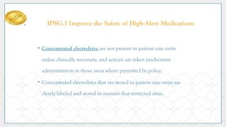 IPSG.3 Improve the Safety of High-Alert Medications
• Concentrated electrolytes are not present in patient care units
unless clinically necessary, and actions are taken inadvertent
administration in those areas where permitted by policy.
• Concentrated electrolytes that are stored in patient care units are
clearly labeled and stored in manner that restricted areas.
 