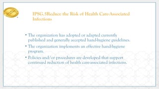 IPSG.5Reduce the Risk of Health Care-Associated
Infections
• The organization has adopted or adapted currently
published and generally accepted hand-hygiene guidelines.
• The organization implements an effective hand-hygiene
program.
• Policies and/or procedures are developed that support
continued reduction of health care-associated infections.
 