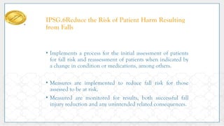 IPSG.6Reduce the Risk of Patient Harm Resulting
from Falls
• Implements a process for the initial assessment of patients
for fall risk and reassessment of patients when indicated by
a change in condition or medications, among others.
• Measures are implemented to reduce fall risk for those
assessed to be at risk.
• Measured are monitored for results, both successful fall
injury reduction and any unintended related consequences.
 