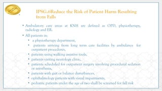 IPSG.6Reduce the Risk of Patient Harm Resulting
from Falls
• Ambulatory care areas at KNH are defined as OPD, physiotherapy,
radiology and ER.
• All patients in:
• a physiotherapy department,
• patients arriving from long term care facilities by ambulance for
outpatient procedures,
• patients using walking assistive tools,
• patients visiting neurology clinic,
• patients scheduled for outpatient surgery involving procedural sedation
or anesthesia,
• patients with gait or balance disturbances,
• ophthalmology patients with visual impairments,
• pediatric patients under the age of two shall be screened for fall risk
 