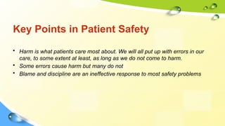 Key Points in Patient Safety
• Harm is what patients care most about. We will all put up with errors in our
care, to some extent at least, as long as we do not come to harm.
• Some errors cause harm but many do not
• Blame and discipline are an ineffective response to most safety problems
 