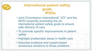 International patient safety
goals
IPSGs
• Joint Commission International “JCI” and the
WHO conjointly promoting the six
international patient safety goals to ensure
safe delivery of care.
• To promote specific improvements in patient
safety
• Highlight problematic areas in health care
• Describe evidence-and expert-based
consensus solutions to these problems
 