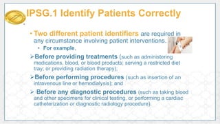 • Two different patient identifiers are required in
any circumstance involving patient interventions.
• For example,
Before providing treatments (such as administering
medications, blood, or blood products; serving a restricted diet
tray; or providing radiation therapy);
Before performing procedures (such as insertion of an
intravenous line or hemodialysis); and
 Before any diagnostic procedures (such as taking blood
and other specimens for clinical testing, or performing a cardiac
catheterization or diagnostic radiology procedure).
IPSG.1 Identify Patients Correctly
 