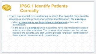 • There are special circumstances in which the hospital may need to
develop a specific process for patient identification; for example,
• when a comatose or confused/disoriented patient arrives with no
identification,
• In the case of a newborn when the parents have not immediately chosen
a name, and other examples. The process takes into account the unique
needs of the patients, and staff use the process for patient identification in
these special circumstances to prevent error.
IPSG.1 Identify Patients
Correctly
 
