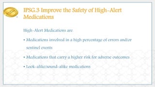 IPSG.3 Improve the Safety of High-Alert
Medications
High-Alert Medications are
• Medications involved in a high percentage of errors and/or
sentinel events
• Medications that carry a higher risk for adverse outcomes
• Look-alike/sound-alike medications
 