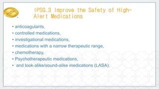 • anticoagulants,
• controlled medications,
• investigational medications,
• medications with a narrow therapeutic range,
• chemotherapy,
• Psychotherapeutic medications,
• and look-alike/sound-alike medications (LASA).
IPSG.3 Improve the Safety of High-
Alert Medications
 
