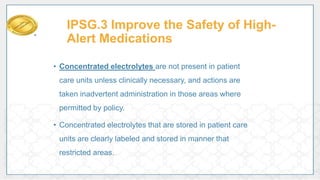 IPSG.3 Improve the Safety of High-
Alert Medications
• Concentrated electrolytes are not present in patient
care units unless clinically necessary, and actions are
taken inadvertent administration in those areas where
permitted by policy.
• Concentrated electrolytes that are stored in patient care
units are clearly labeled and stored in manner that
restricted areas.
 