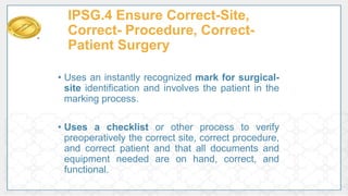 IPSG.4 Ensure Correct-Site,
Correct- Procedure, Correct-
Patient Surgery
• Uses an instantly recognized mark for surgical-
site identification and involves the patient in the
marking process.
• Uses a checklist or other process to verify
preoperatively the correct site, correct procedure,
and correct patient and that all documents and
equipment needed are on hand, correct, and
functional.
 