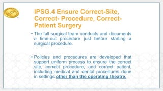 IPSG.4 Ensure Correct-Site,
Correct- Procedure, Correct-
Patient Surgery
• The full surgical team conducts and documents
a time-out procedure just before starting a
surgical procedure.
• Policies and procedures are developed that
support uniform process to ensure the correct
site, correct procedure, and correct patient,
including medical and dental procedures done
in settings other than the operating theatre.
 