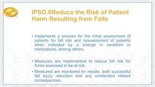 IPSG.6Reduce the Risk of Patient
Harm Resulting from Falls
• Implements a process for the initial assessment of
patients for fall risk and reassessment of patients
when indicated by a change in condition or
medications, among others.
• Measures are implemented to reduce fall risk for
those assessed to be at risk.
• Measured are monitored for results, both successful
fall injury reduction and any unintended related
consequences.
 