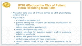 IPSG.6Reduce the Risk of Patient
Harm Resulting from Falls
• Ambulatory care areas at KNH are defined as OPD, physiotherapy,
radiology and ER.
• All patients in:
• a physiotherapy department,
• patients arriving from long term care facilities by ambulance for
outpatient procedures,
• patients using walking assistive tools,
• patients visiting neurology clinic,
• patients scheduled for outpatient surgery involving procedural
sedation or anesthesia,
• patients with gait or balance disturbances,
• ophthalmology patients with visual impairments,
• pediatric patients under the age of two shall be screened for fall
risk
 