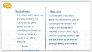 • Sentinel event
is a patient safety event (not
primarily related to the
natural course of the
patient’s illness or
underlying condition) that
reaches a patient and
results in any of the
following:
• Death
• Severe temporary
• Near miss
is an Incident or situation
directly associated with care or
services provided within the
hospital that could have
resulted in an accident, injury,
illness or property damage, but
did not, either by chance or
through timely intervention.
 