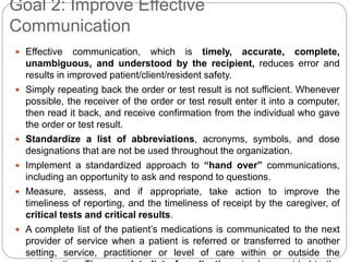 Goal 2: Improve Effective
Communication
 Effective communication, which is timely, accurate, complete,
unambiguous, and understood by the recipient, reduces error and
results in improved patient/client/resident safety.
 Simply repeating back the order or test result is not sufficient. Whenever
possible, the receiver of the order or test result enter it into a computer,
then read it back, and receive confirmation from the individual who gave
the order or test result.
 Standardize a list of abbreviations, acronyms, symbols, and dose
designations that are not be used throughout the organization.
 Implement a standardized approach to “hand over” communications,
including an opportunity to ask and respond to questions.
 Measure, assess, and if appropriate, take action to improve the
timeliness of reporting, and the timeliness of receipt by the caregiver, of
critical tests and critical results.
 A complete list of the patient’s medications is communicated to the next
provider of service when a patient is referred or transferred to another
setting, service, practitioner or level of care within or outside the
 