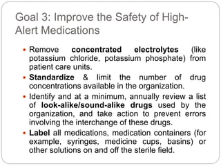 Goal 3: Improve the Safety of High-
Alert Medications
 Remove concentrated electrolytes (like
potassium chloride, potassium phosphate) from
patient care units.
 Standardize & limit the number of drug
concentrations available in the organization.
 Identify and at a minimum, annually review a list
of look-alike/sound-alike drugs used by the
organization, and take action to prevent errors
involving the interchange of these drugs.
 Label all medications, medication containers (for
example, syringes, medicine cups, basins) or
other solutions on and off the sterile field.
 