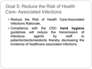 Goal 5: Reduce the Risk of Health
Care- Associated Infections
 Reduce the Risk of Health Care-Associated
Infections Rationale.
 Compliance with the CDC hand hygiene
guidelines will reduce the transmission of
infectious agents by staff to
patients/clients/residents thereby decreasing the
incidence of healthcare associated infections.
 