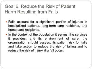 Goal 6: Reduce the Risk of Patient
Harm Resulting from Falls
 Falls account for a significant portion of injuries in
hospitalized patients, long-term care residents, and
home care recipients.
 In the context of the population it serves, the services
it provides, and its environment of care, the
organization should assess, its patient risk for falls
and take action to reduce the risk of falling and to
reduce the risk of injury, if a fall occur.
 