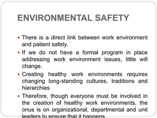 ENVIRONMENTAL SAFETY
 There is a direct link between work environment
and patient safety.
 If we do not have a formal program in place
addressing work environment issues, little will
change.
 Creating healthy work environments requires
changing long-standing cultures, traditions and
hierarchies
 Therefore, though everyone must be involved in
the creation of healthy work environments, the
onus is on organizational, departmental and unit
 