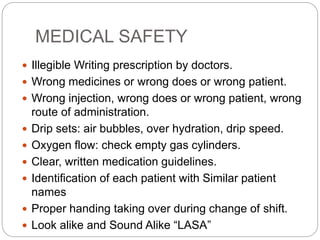 MEDICAL SAFETY
 Illegible Writing prescription by doctors.
 Wrong medicines or wrong does or wrong patient.
 Wrong injection, wrong does or wrong patient, wrong
route of administration.
 Drip sets: air bubbles, over hydration, drip speed.
 Oxygen flow: check empty gas cylinders.
 Clear, written medication guidelines.
 Identification of each patient with Similar patient
names
 Proper handing taking over during change of shift.
 Look alike and Sound Alike “LASA”
 