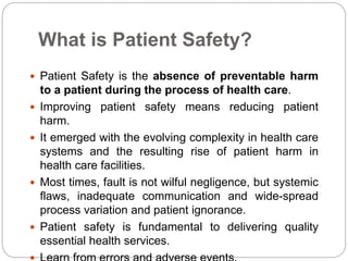 What is Patient Safety?
 Patient Safety is the absence of preventable harm
to a patient during the process of health care.
 Improving patient safety means reducing patient
harm.
 It emerged with the evolving complexity in health care
systems and the resulting rise of patient harm in
health care facilities.
 Most times, fault is not wilful negligence, but systemic
flaws, inadequate communication and wide-spread
process variation and patient ignorance.
 Patient safety is fundamental to delivering quality
essential health services.
 