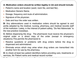 A- Medication orders should be written legibly in ink and should include:
 Patient’s name and location (ward, room No, and bed No) .
 Medication Generic Name.
 Dosage, frequency and route of administration.
 Signature of the physician.
 Date and hour the order was written.
B- Any abbreviations used in medication orders should be agreed to and
jointly adopted by the medical, nursing, pharmacy, and medical records staff
of the institution. Lately, in the interest of patient safety, “Do Not Abbreviate” Is
the new practice nowadays.
C- Before dispensing the drug: The pharmacist must receive the physician’s
original order or a direct copy of the order (except in emergency
situations).This permits the pharmacist to
 Resolve questions or problems with drug orders before the drug is
dispensed and administered.
 Eliminate errors which may arise when drug orders are transcribed into
another form for use by the pharmacy.
D- to check at least two patient identifiers before providing care, treatments or
services, likr Patient name and medical record number
 