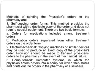 Methods of sending the Physician’s orders to the
pharmacy are:
1. Self-copying order forms: This method provides the
pharmacist with a duplicate copy of the order and does not
require special equipment. There are two basic formats:
a. Orders for medications included among treatment
orders.
b. Medication orders separated from other treatment
orders on the order form.`
2. Electromechanical: Copying machines or similar devices
may be used to produce an exact copy of the physician’s
order. Provision should be made to transmit physicians’
orders to the pharmacy in the event of mechanical failure.
3. Computerized: Computer systems, in which the
physician enters orders into a computer which then stores
and prints out the orders in the pharmacy or elsewhere.
 